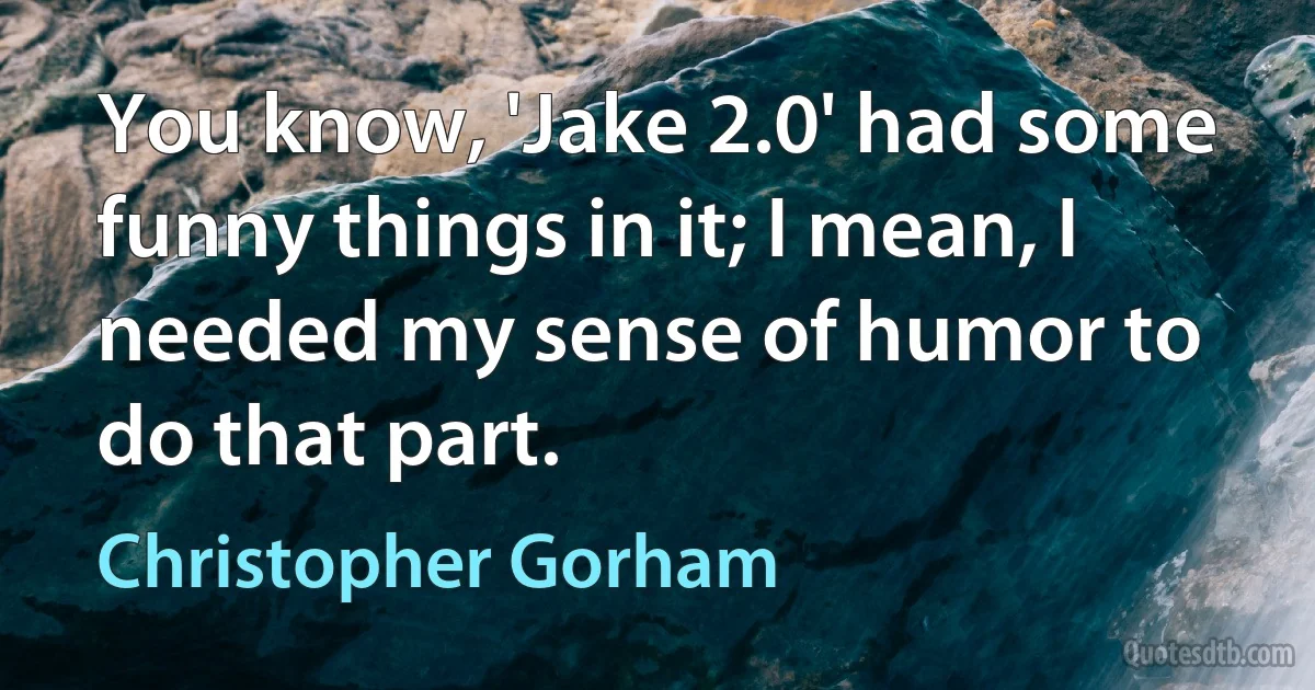 You know, 'Jake 2.0' had some funny things in it; I mean, I needed my sense of humor to do that part. (Christopher Gorham)