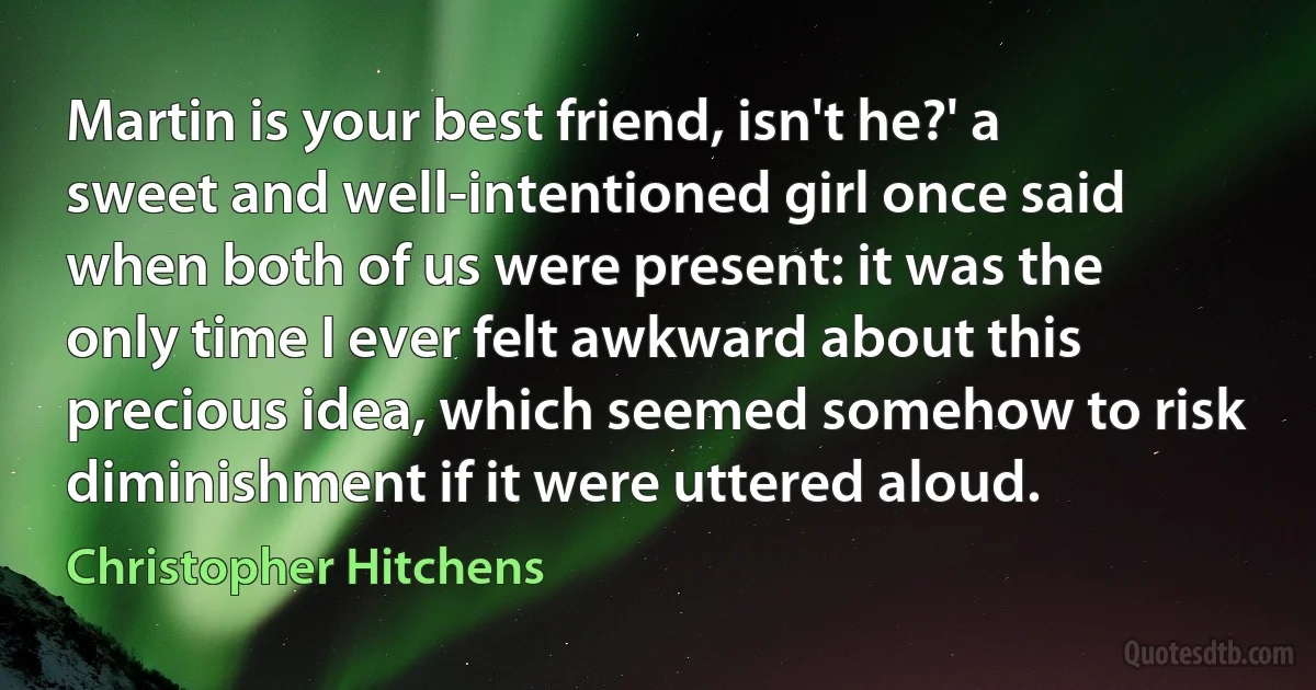 Martin is your best friend, isn't he?' a sweet and well-intentioned girl once said when both of us were present: it was the only time I ever felt awkward about this precious idea, which seemed somehow to risk diminishment if it were uttered aloud. (Christopher Hitchens)