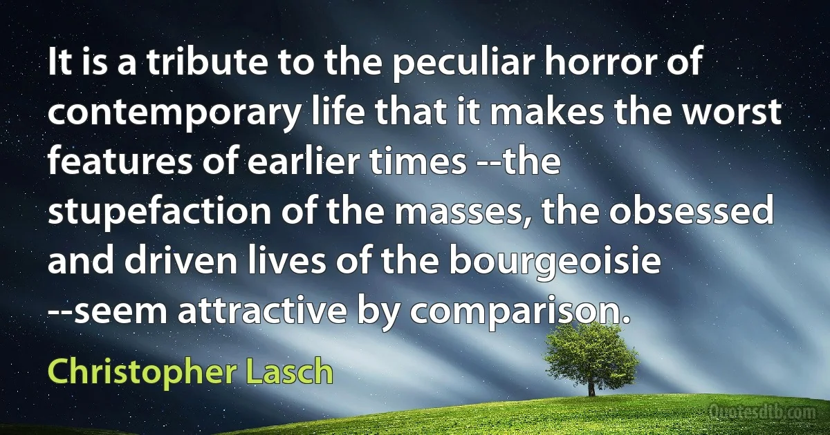 It is a tribute to the peculiar horror of contemporary life that it makes the worst features of earlier times --the stupefaction of the masses, the obsessed and driven lives of the bourgeoisie --seem attractive by comparison. (Christopher Lasch)