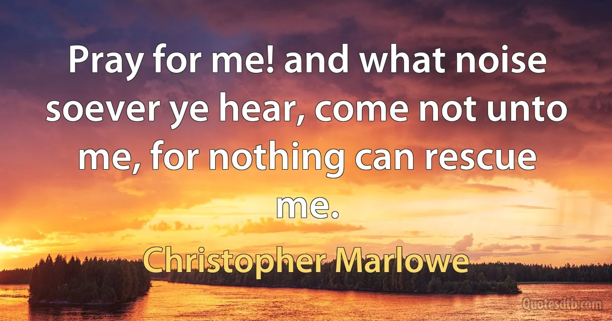 Pray for me! and what noise soever ye hear, come not unto me, for nothing can rescue me. (Christopher Marlowe)