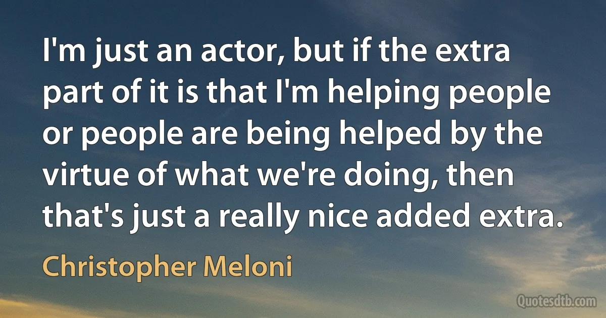 I'm just an actor, but if the extra part of it is that I'm helping people or people are being helped by the virtue of what we're doing, then that's just a really nice added extra. (Christopher Meloni)