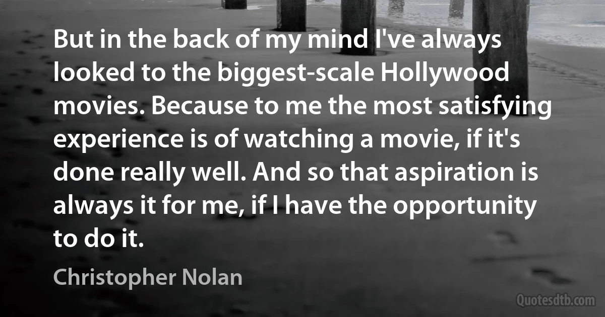 But in the back of my mind I've always looked to the biggest-scale Hollywood movies. Because to me the most satisfying experience is of watching a movie, if it's done really well. And so that aspiration is always it for me, if I have the opportunity to do it. (Christopher Nolan)