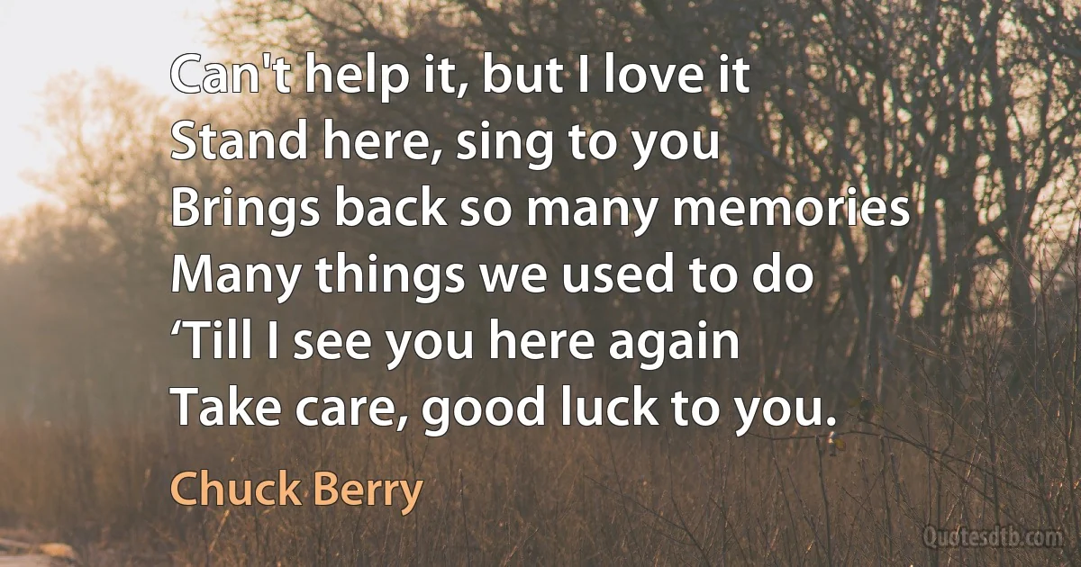 Can't help it, but I love it
Stand here, sing to you
Brings back so many memories
Many things we used to do
‘Till I see you here again
Take care, good luck to you. (Chuck Berry)