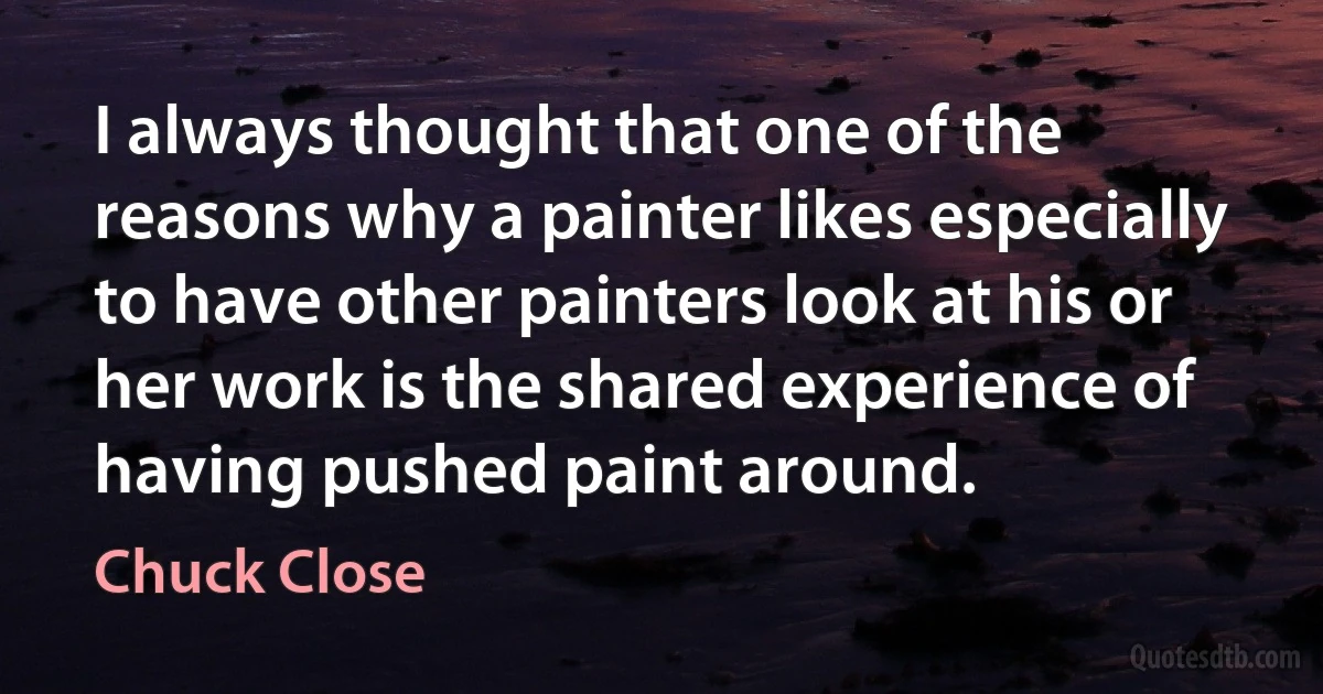 I always thought that one of the reasons why a painter likes especially to have other painters look at his or her work is the shared experience of having pushed paint around. (Chuck Close)