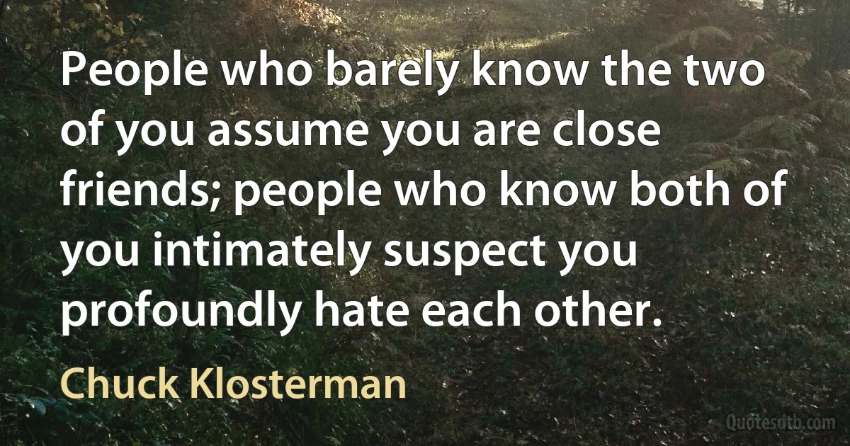 People who barely know the two of you assume you are close friends; people who know both of you intimately suspect you profoundly hate each other. (Chuck Klosterman)