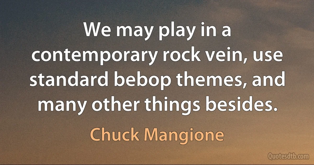 We may play in a contemporary rock vein, use standard bebop themes, and many other things besides. (Chuck Mangione)