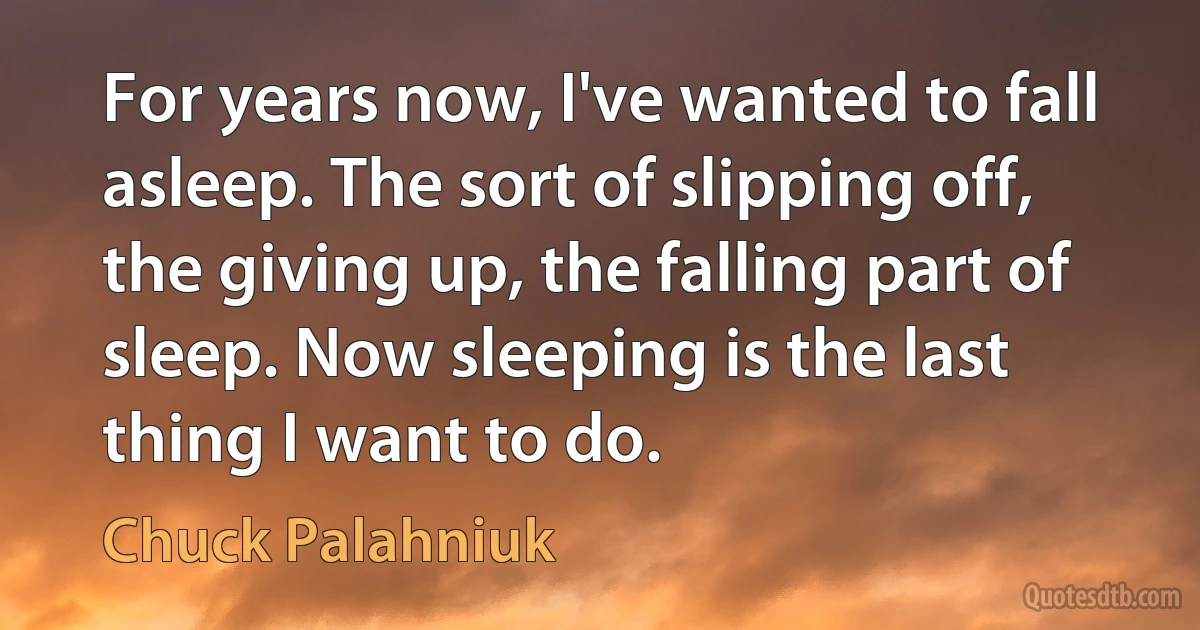 For years now, I've wanted to fall asleep. The sort of slipping off, the giving up, the falling part of sleep. Now sleeping is the last thing I want to do. (Chuck Palahniuk)