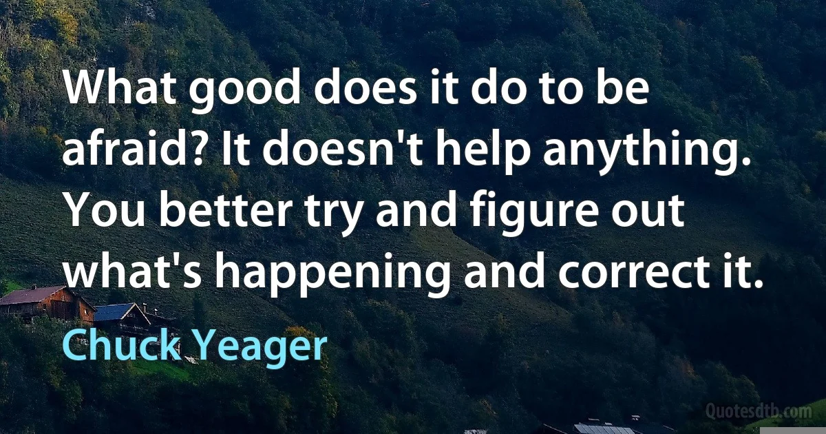 What good does it do to be afraid? It doesn't help anything. You better try and figure out what's happening and correct it. (Chuck Yeager)