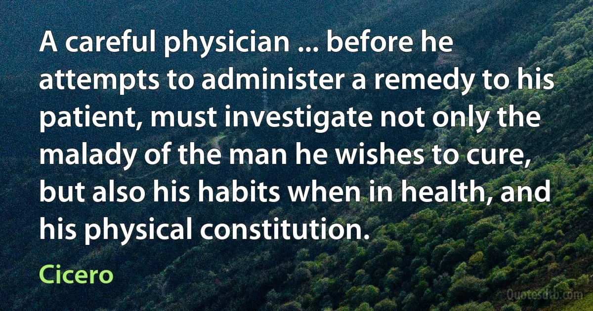 A careful physician ... before he attempts to administer a remedy to his patient, must investigate not only the malady of the man he wishes to cure, but also his habits when in health, and his physical constitution. (Cicero)