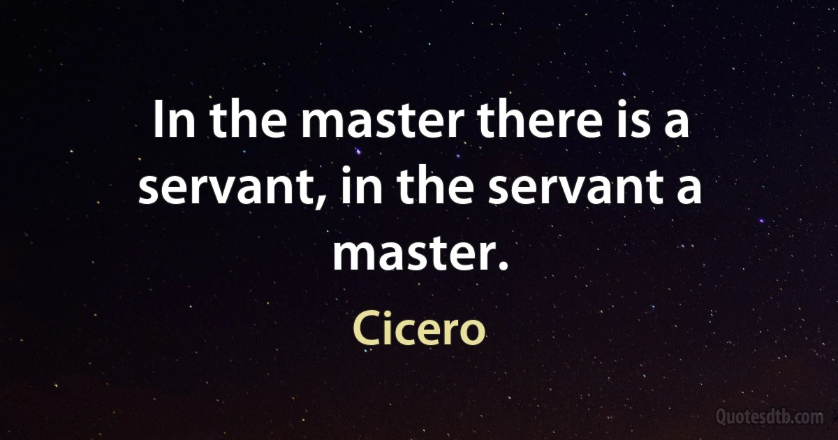 In the master there is a servant, in the servant a master. (Cicero)