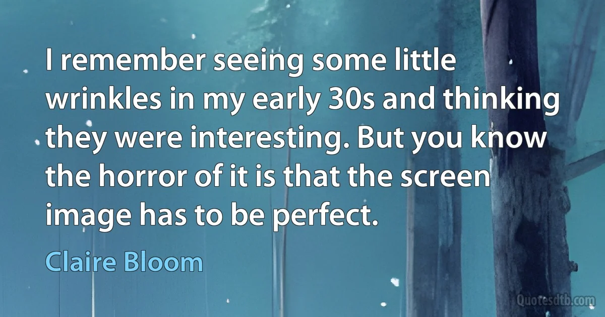 I remember seeing some little wrinkles in my early 30s and thinking they were interesting. But you know the horror of it is that the screen image has to be perfect. (Claire Bloom)