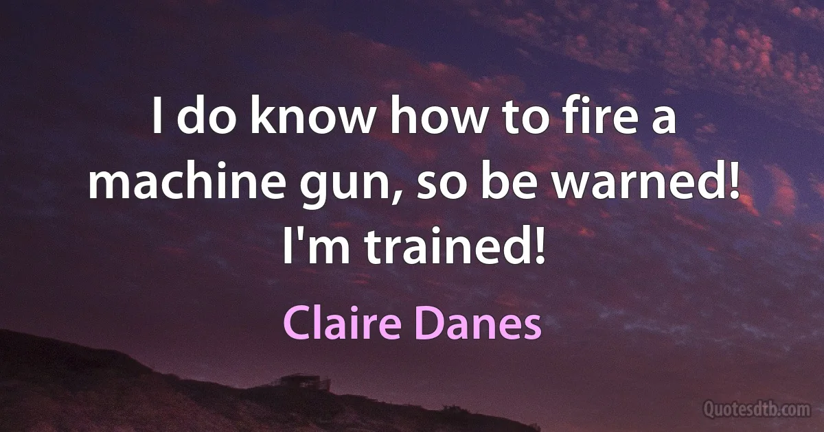 I do know how to fire a machine gun, so be warned! I'm trained! (Claire Danes)