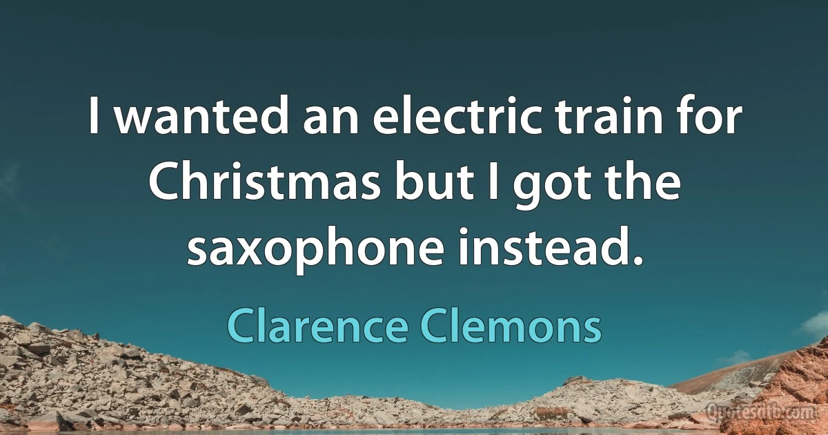 I wanted an electric train for Christmas but I got the saxophone instead. (Clarence Clemons)