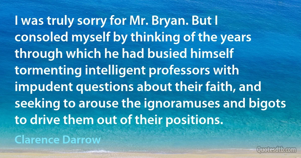 I was truly sorry for Mr. Bryan. But I consoled myself by thinking of the years through which he had busied himself tormenting intelligent professors with impudent questions about their faith, and seeking to arouse the ignoramuses and bigots to drive them out of their positions. (Clarence Darrow)