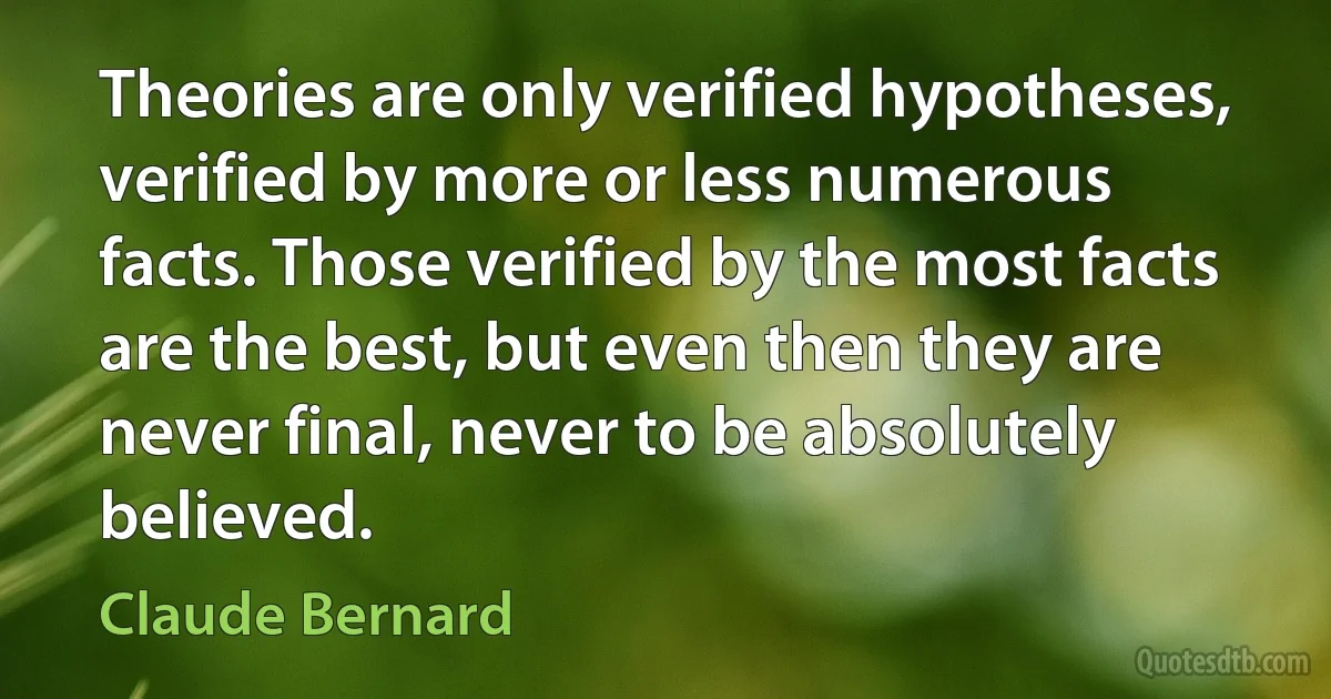 Theories are only verified hypotheses, verified by more or less numerous facts. Those verified by the most facts are the best, but even then they are never final, never to be absolutely believed. (Claude Bernard)