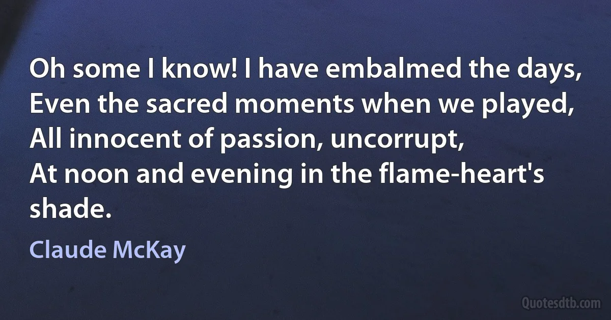 Oh some I know! I have embalmed the days,
Even the sacred moments when we played,
All innocent of passion, uncorrupt,
At noon and evening in the flame-heart's shade. (Claude McKay)