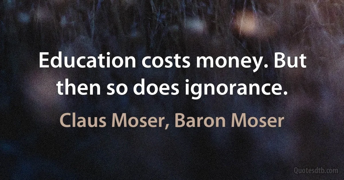 Education costs money. But then so does ignorance. (Claus Moser, Baron Moser)