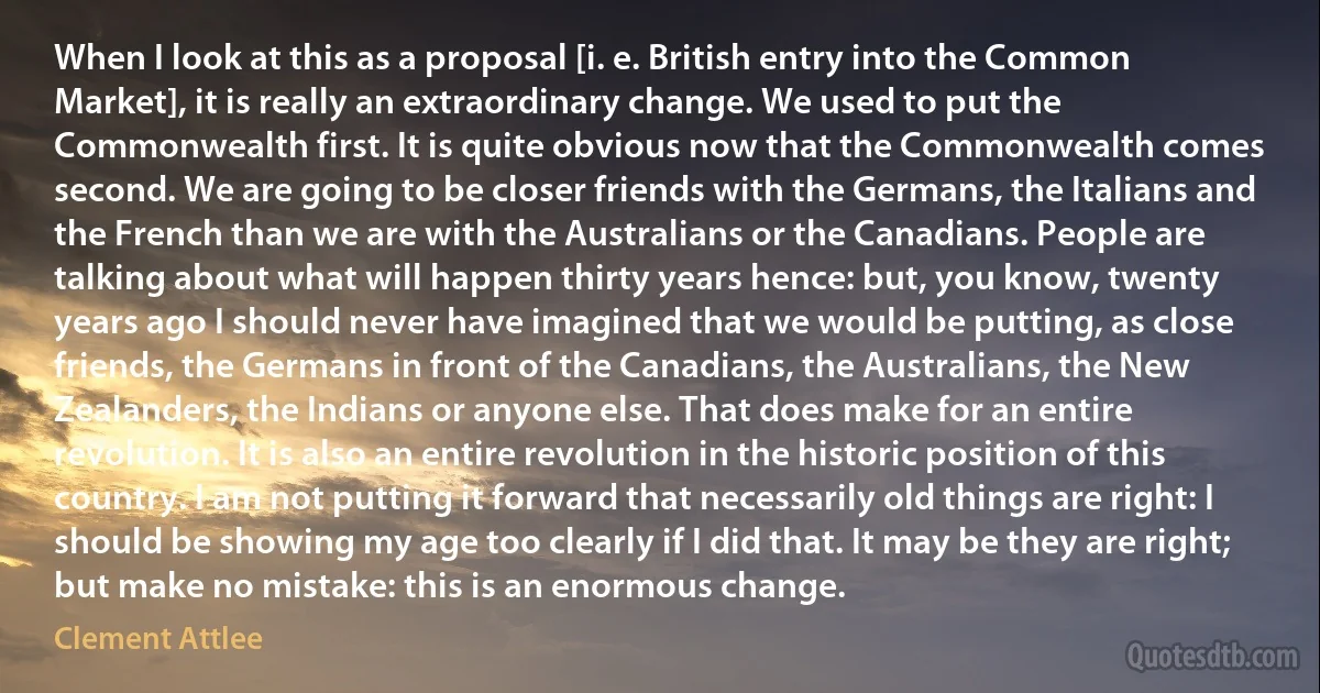 When I look at this as a proposal [i. e. British entry into the Common Market], it is really an extraordinary change. We used to put the Commonwealth first. It is quite obvious now that the Commonwealth comes second. We are going to be closer friends with the Germans, the Italians and the French than we are with the Australians or the Canadians. People are talking about what will happen thirty years hence: but, you know, twenty years ago I should never have imagined that we would be putting, as close friends, the Germans in front of the Canadians, the Australians, the New Zealanders, the Indians or anyone else. That does make for an entire revolution. It is also an entire revolution in the historic position of this country. I am not putting it forward that necessarily old things are right: I should be showing my age too clearly if I did that. It may be they are right; but make no mistake: this is an enormous change. (Clement Attlee)