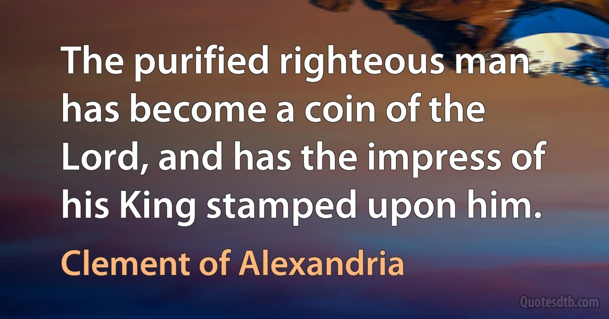 The purified righteous man has become a coin of the Lord, and has the impress of his King stamped upon him. (Clement of Alexandria)