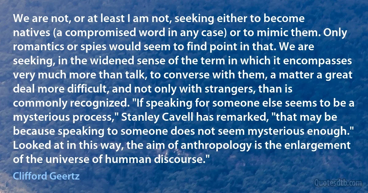 We are not, or at least I am not, seeking either to become natives (a compromised word in any case) or to mimic them. Only romantics or spies would seem to find point in that. We are seeking, in the widened sense of the term in which it encompasses very much more than talk, to converse with them, a matter a great deal more difficult, and not only with strangers, than is commonly recognized. "If speaking for someone else seems to be a mysterious process," Stanley Cavell has remarked, "that may be because speaking to someone does not seem mysterious enough." Looked at in this way, the aim of anthropology is the enlargement of the universe of humman discourse." (Clifford Geertz)