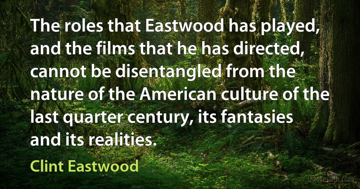 The roles that Eastwood has played, and the films that he has directed, cannot be disentangled from the nature of the American culture of the last quarter century, its fantasies and its realities. (Clint Eastwood)