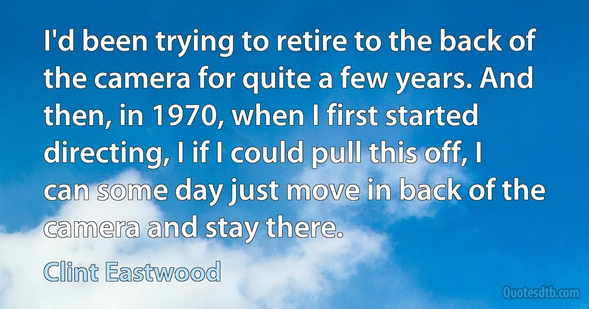 I'd been trying to retire to the back of the camera for quite a few years. And then, in 1970, when I first started directing, I if I could pull this off, I can some day just move in back of the camera and stay there. (Clint Eastwood)