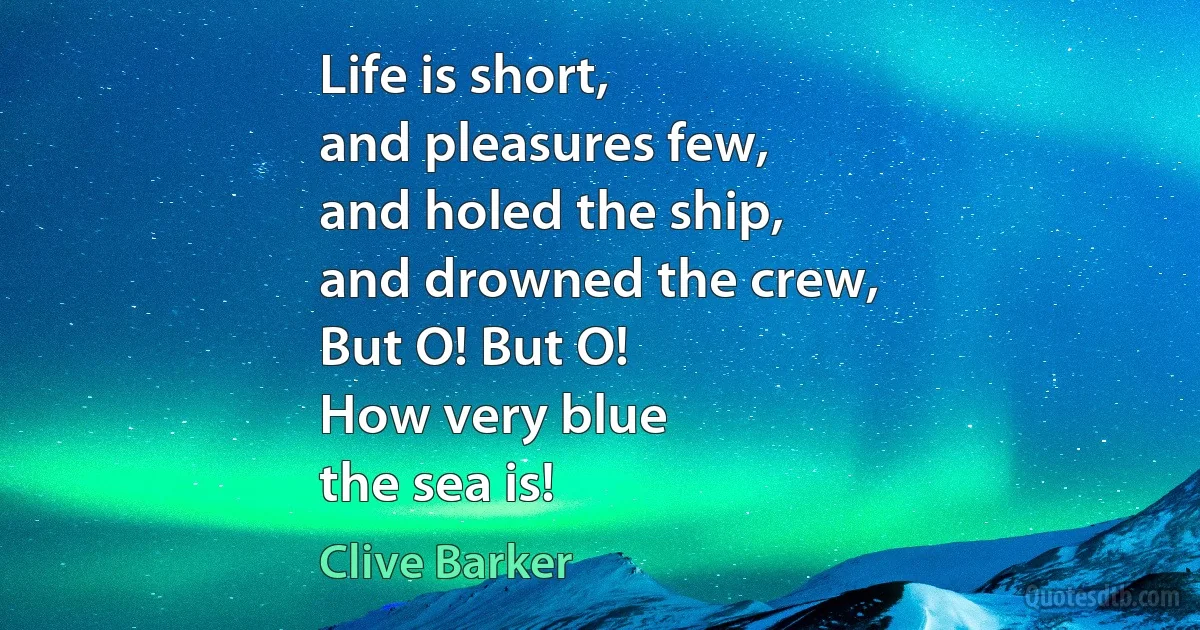 Life is short,
and pleasures few,
and holed the ship,
and drowned the crew,
But O! But O!
How very blue
the sea is! (Clive Barker)