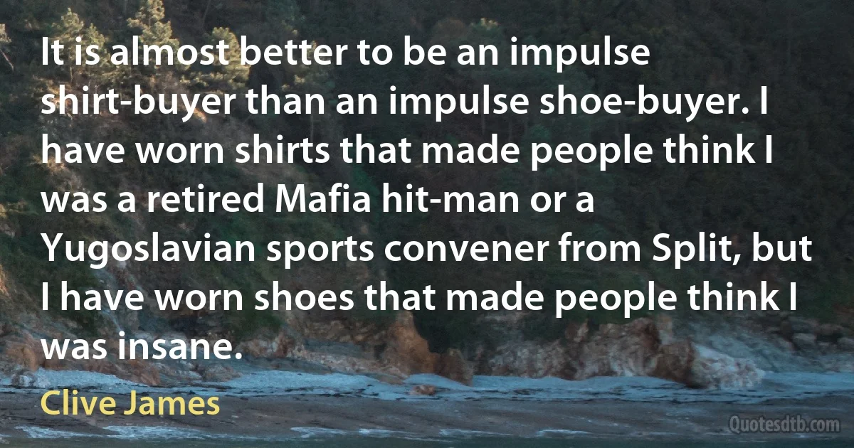 It is almost better to be an impulse shirt-buyer than an impulse shoe-buyer. I have worn shirts that made people think I was a retired Mafia hit-man or a Yugoslavian sports convener from Split, but I have worn shoes that made people think I was insane. (Clive James)