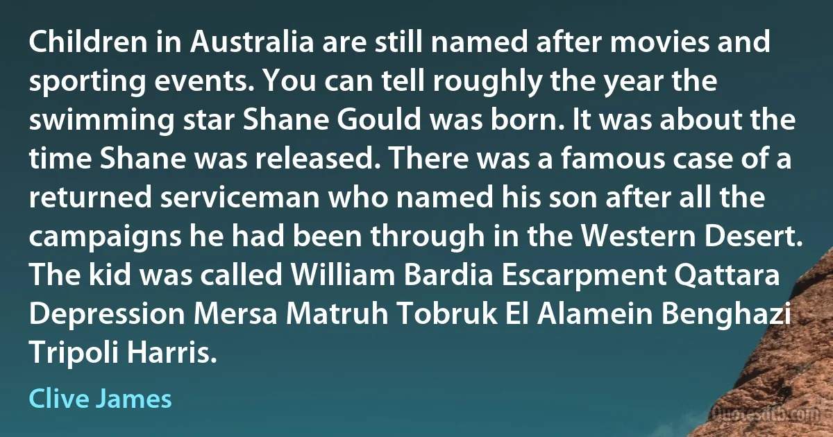 Children in Australia are still named after movies and sporting events. You can tell roughly the year the swimming star Shane Gould was born. It was about the time Shane was released. There was a famous case of a returned serviceman who named his son after all the campaigns he had been through in the Western Desert. The kid was called William Bardia Escarpment Qattara Depression Mersa Matruh Tobruk El Alamein Benghazi Tripoli Harris. (Clive James)