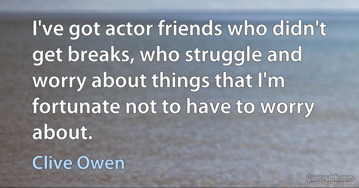 I've got actor friends who didn't get breaks, who struggle and worry about things that I'm fortunate not to have to worry about. (Clive Owen)