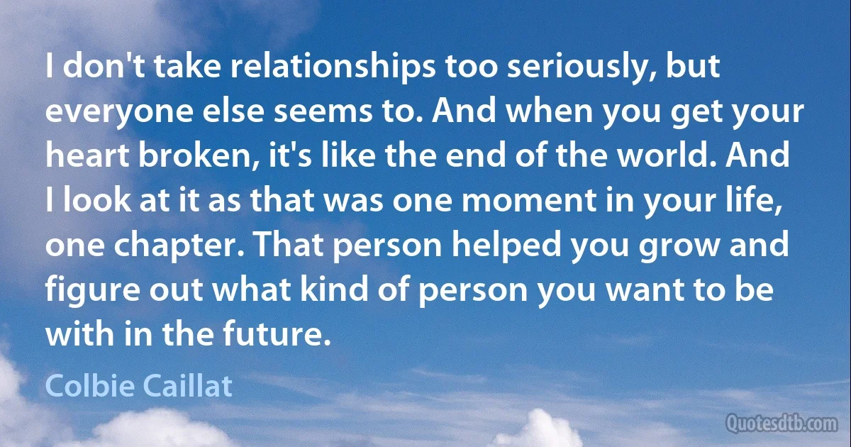 I don't take relationships too seriously, but everyone else seems to. And when you get your heart broken, it's like the end of the world. And I look at it as that was one moment in your life, one chapter. That person helped you grow and figure out what kind of person you want to be with in the future. (Colbie Caillat)