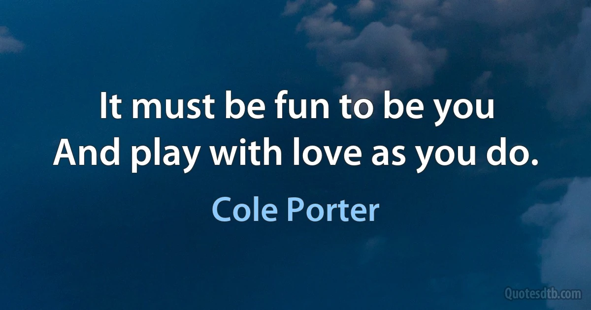 It must be fun to be you
And play with love as you do. (Cole Porter)