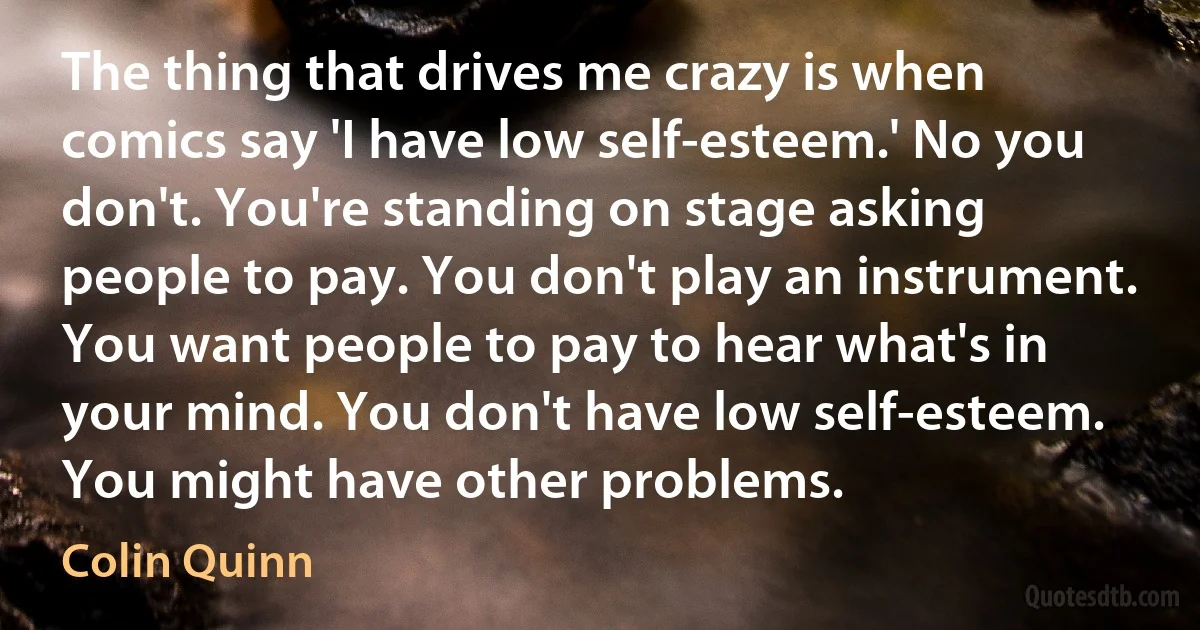 The thing that drives me crazy is when comics say 'I have low self-esteem.' No you don't. You're standing on stage asking people to pay. You don't play an instrument. You want people to pay to hear what's in your mind. You don't have low self-esteem. You might have other problems. (Colin Quinn)