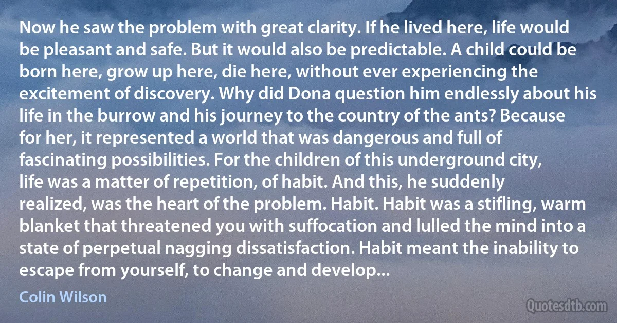 Now he saw the problem with great clarity. If he lived here, life would be pleasant and safe. But it would also be predictable. A child could be born here, grow up here, die here, without ever experiencing the excitement of discovery. Why did Dona question him endlessly about his life in the burrow and his journey to the country of the ants? Because for her, it represented a world that was dangerous and full of fascinating possibilities. For the children of this underground city, life was a matter of repetition, of habit. And this, he suddenly realized, was the heart of the problem. Habit. Habit was a stifling, warm blanket that threatened you with suffocation and lulled the mind into a state of perpetual nagging dissatisfaction. Habit meant the inability to escape from yourself, to change and develop... (Colin Wilson)