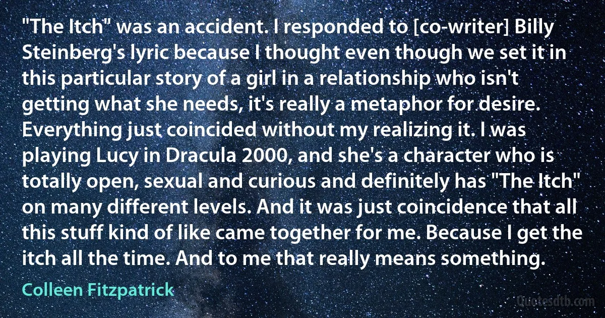 "The Itch" was an accident. I responded to [co-writer] Billy Steinberg's lyric because I thought even though we set it in this particular story of a girl in a relationship who isn't getting what she needs, it's really a metaphor for desire. Everything just coincided without my realizing it. I was playing Lucy in Dracula 2000, and she's a character who is totally open, sexual and curious and definitely has "The Itch" on many different levels. And it was just coincidence that all this stuff kind of like came together for me. Because I get the itch all the time. And to me that really means something. (Colleen Fitzpatrick)