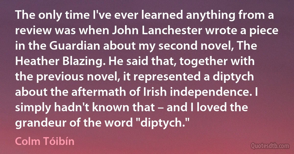 The only time I've ever learned anything from a review was when John Lanchester wrote a piece in the Guardian about my second novel, The Heather Blazing. He said that, together with the previous novel, it represented a diptych about the aftermath of Irish independence. I simply hadn't known that – and I loved the grandeur of the word "diptych." (Colm Tóibín)