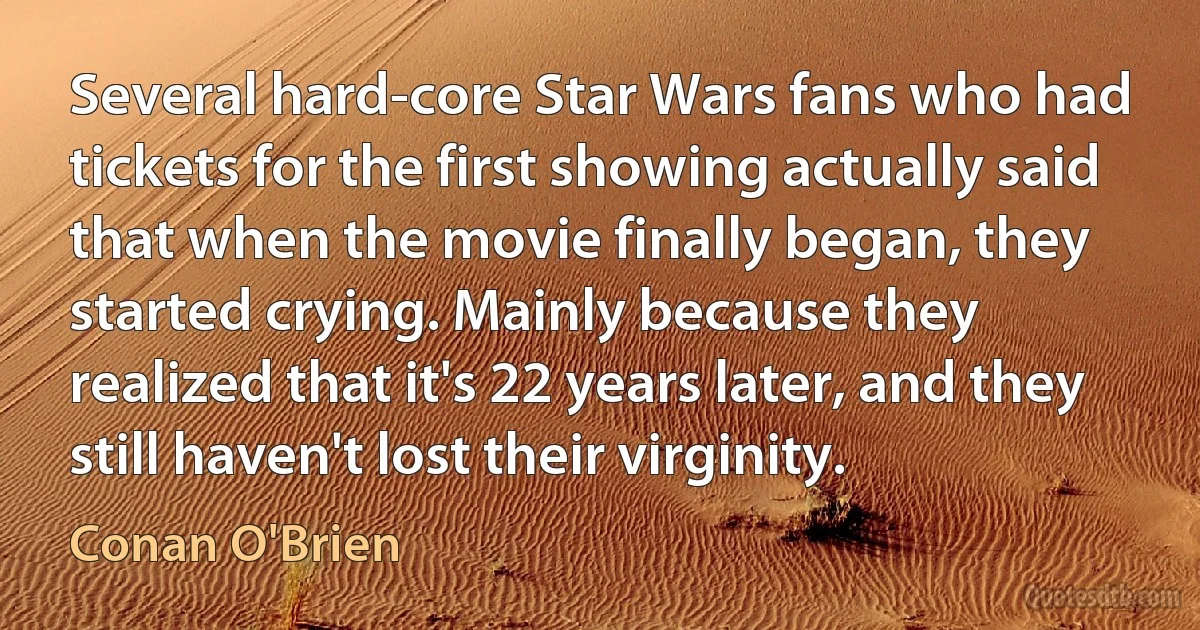 Several hard-core Star Wars fans who had tickets for the first showing actually said that when the movie finally began, they started crying. Mainly because they realized that it's 22 years later, and they still haven't lost their virginity. (Conan O'Brien)