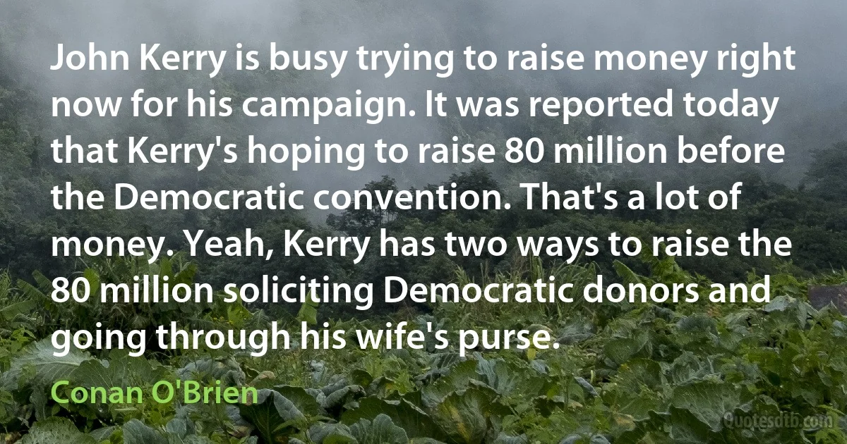 John Kerry is busy trying to raise money right now for his campaign. It was reported today that Kerry's hoping to raise 80 million before the Democratic convention. That's a lot of money. Yeah, Kerry has two ways to raise the 80 million soliciting Democratic donors and going through his wife's purse. (Conan O'Brien)