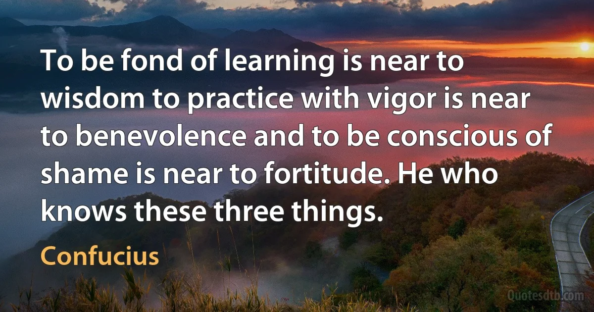 To be fond of learning is near to wisdom to practice with vigor is near to benevolence and to be conscious of shame is near to fortitude. He who knows these three things. (Confucius)