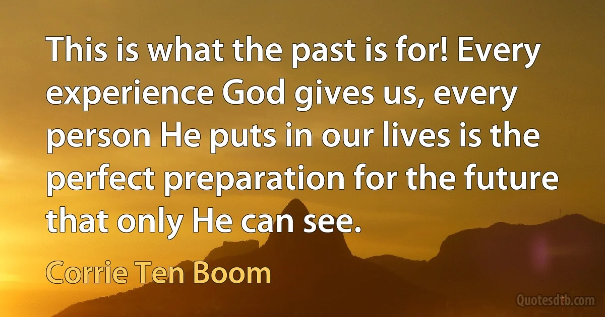 This is what the past is for! Every experience God gives us, every person He puts in our lives is the perfect preparation for the future that only He can see. (Corrie Ten Boom)