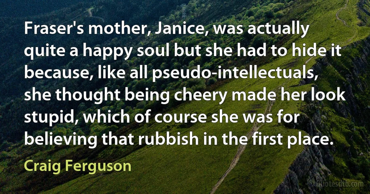 Fraser's mother, Janice, was actually quite a happy soul but she had to hide it because, like all pseudo-intellectuals, she thought being cheery made her look stupid, which of course she was for believing that rubbish in the first place. (Craig Ferguson)