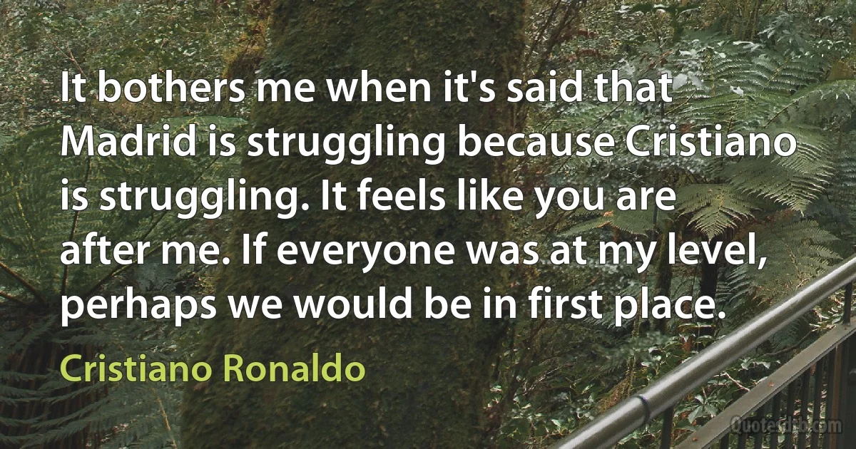 It bothers me when it's said that Madrid is struggling because Cristiano is struggling. It feels like you are after me. If everyone was at my level, perhaps we would be in first place. (Cristiano Ronaldo)