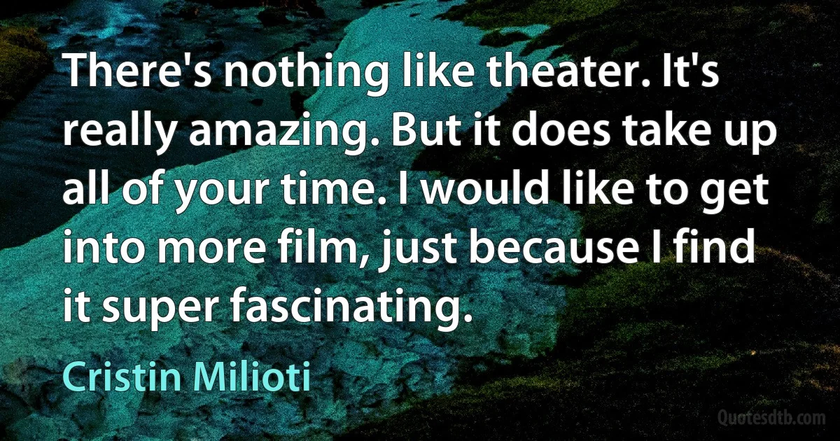 There's nothing like theater. It's really amazing. But it does take up all of your time. I would like to get into more film, just because I find it super fascinating. (Cristin Milioti)