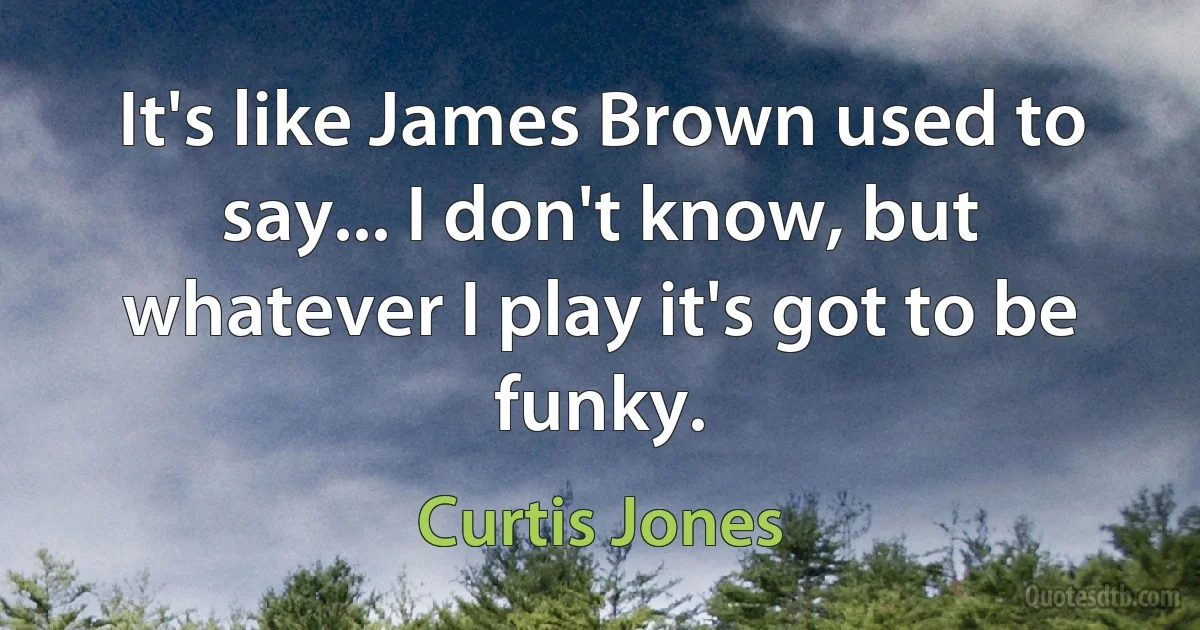 It's like James Brown used to say... I don't know, but whatever I play it's got to be funky. (Curtis Jones)