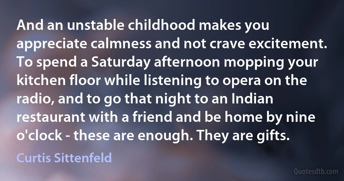 And an unstable childhood makes you appreciate calmness and not crave excitement. To spend a Saturday afternoon mopping your kitchen floor while listening to opera on the radio, and to go that night to an Indian restaurant with a friend and be home by nine o'clock - these are enough. They are gifts. (Curtis Sittenfeld)