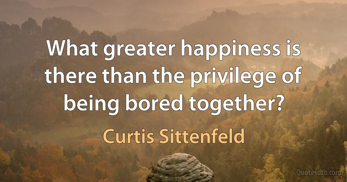 What greater happiness is there than the privilege of being bored together? (Curtis Sittenfeld)