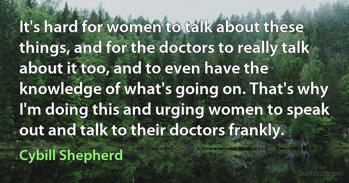 It's hard for women to talk about these things, and for the doctors to really talk about it too, and to even have the knowledge of what's going on. That's why I'm doing this and urging women to speak out and talk to their doctors frankly. (Cybill Shepherd)