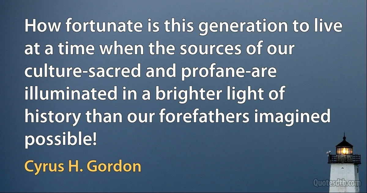 How fortunate is this generation to live at a time when the sources of our culture-sacred and profane-are illuminated in a brighter light of history than our forefathers imagined possible! (Cyrus H. Gordon)