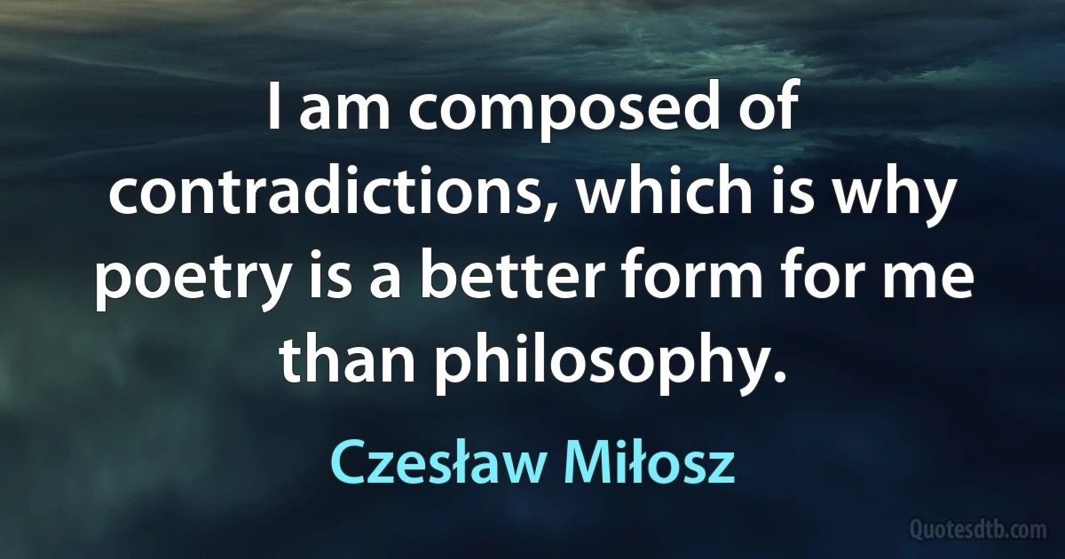 I am composed of contradictions, which is why poetry is a better form for me than philosophy. (Czesław Miłosz)