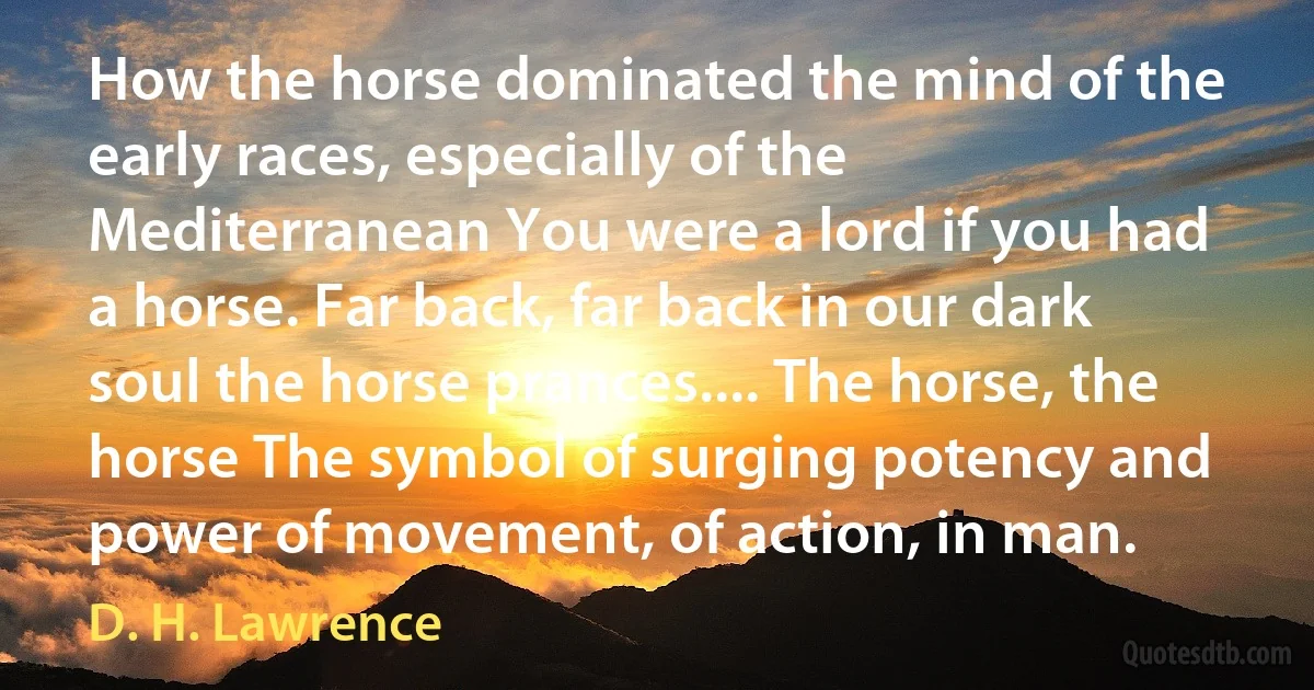 How the horse dominated the mind of the early races, especially of the Mediterranean You were a lord if you had a horse. Far back, far back in our dark soul the horse prances.... The horse, the horse The symbol of surging potency and power of movement, of action, in man. (D. H. Lawrence)